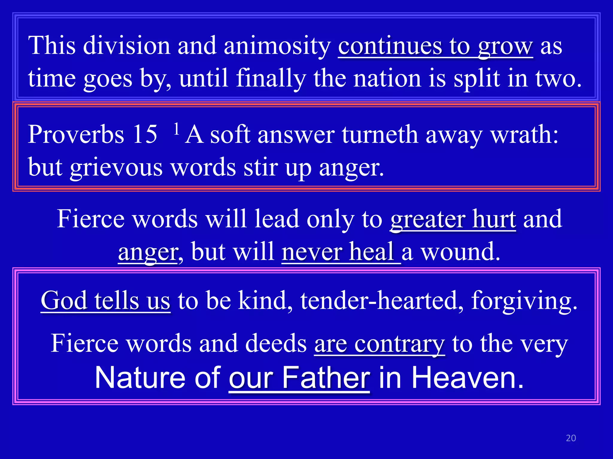 20
This division and animosity continues to grow as
time goes by, until finally the nation is split in two.
Proverbs 15 1 A soft answer turneth away wrath:
but grievous words stir up anger.
Fierce words will lead only to greater hurt and
anger, but will never heal a wound.
God tells us to be kind, tender-hearted, forgiving.
Fierce words and deeds are contrary to the very
Nature of our Father in Heaven.
 