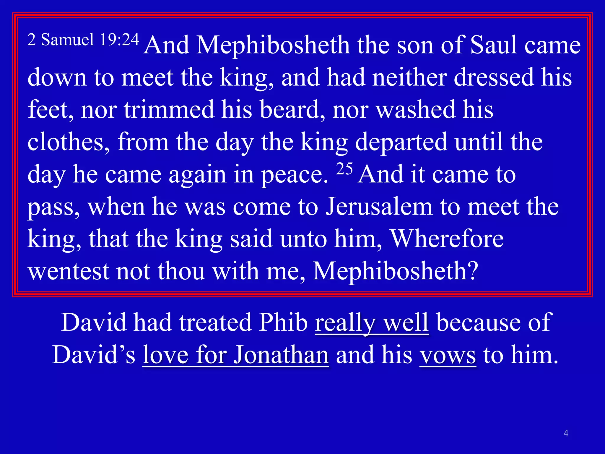 4
2 Samuel 19:24 And Mephibosheth the son of Saul came
down to meet the king, and had neither dressed his
feet, nor trimmed his beard, nor washed his
clothes, from the day the king departed until the
day he came again in peace. 25 And it came to
pass, when he was come to Jerusalem to meet the
king, that the king said unto him, Wherefore
wentest not thou with me, Mephibosheth?
David had treated Phib really well because of
David’s love for Jonathan and his vows to him.
 
