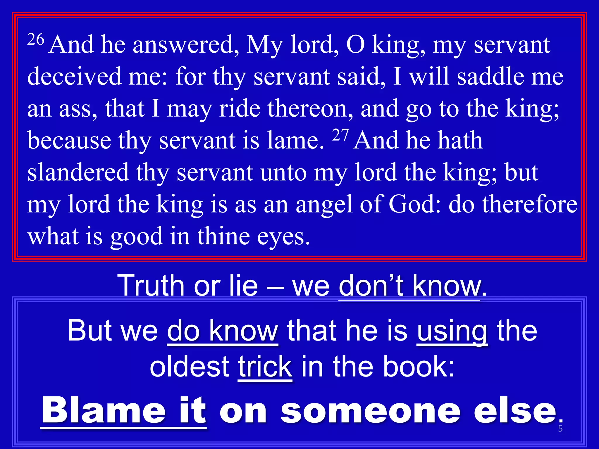 5
26 And he answered, My lord, O king, my servant
deceived me: for thy servant said, I will saddle me
an ass, that I may ride thereon, and go to the king;
because thy servant is lame. 27 And he hath
slandered thy servant unto my lord the king; but
my lord the king is as an angel of God: do therefore
what is good in thine eyes.
Truth or lie – we don’t know.
But we do know that he is using the
oldest trick in the book:
Blame it on someone else.
 