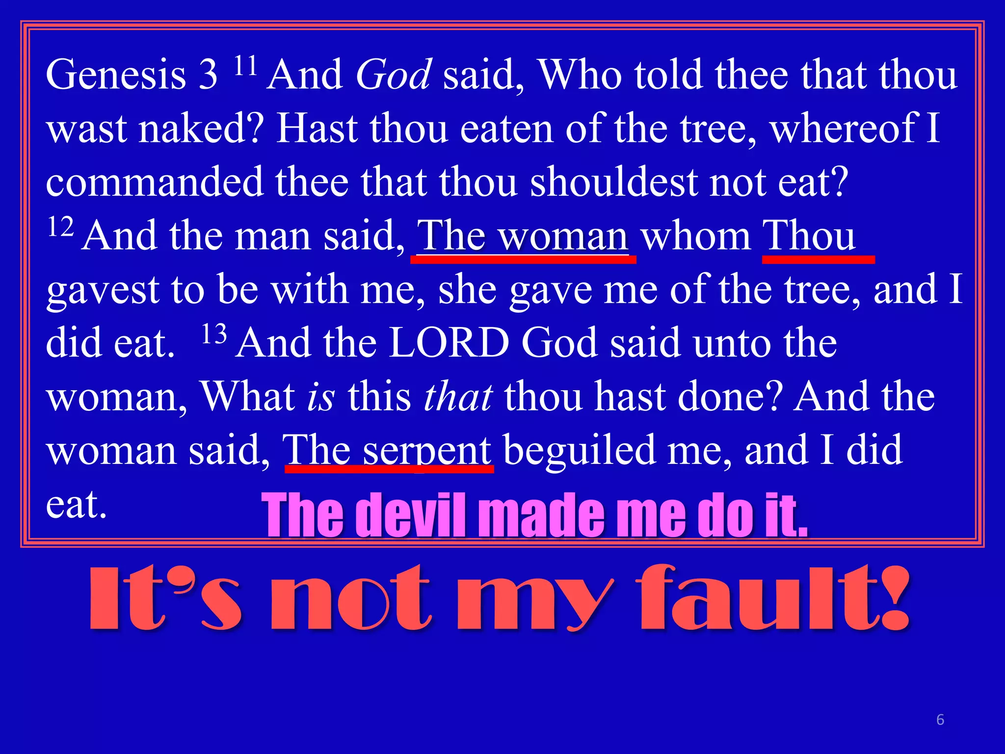 6
Genesis 3 11 And God said, Who told thee that thou
wast naked? Hast thou eaten of the tree, whereof I
commanded thee that thou shouldest not eat?
12 And the man said, The woman whom Thou
gavest to be with me, she gave me of the tree, and I
did eat. 13 And the LORD God said unto the
woman, What is this that thou hast done? And the
woman said, The serpent beguiled me, and I did
eat.
It’s not my fault!
The devil made me do it.
 
