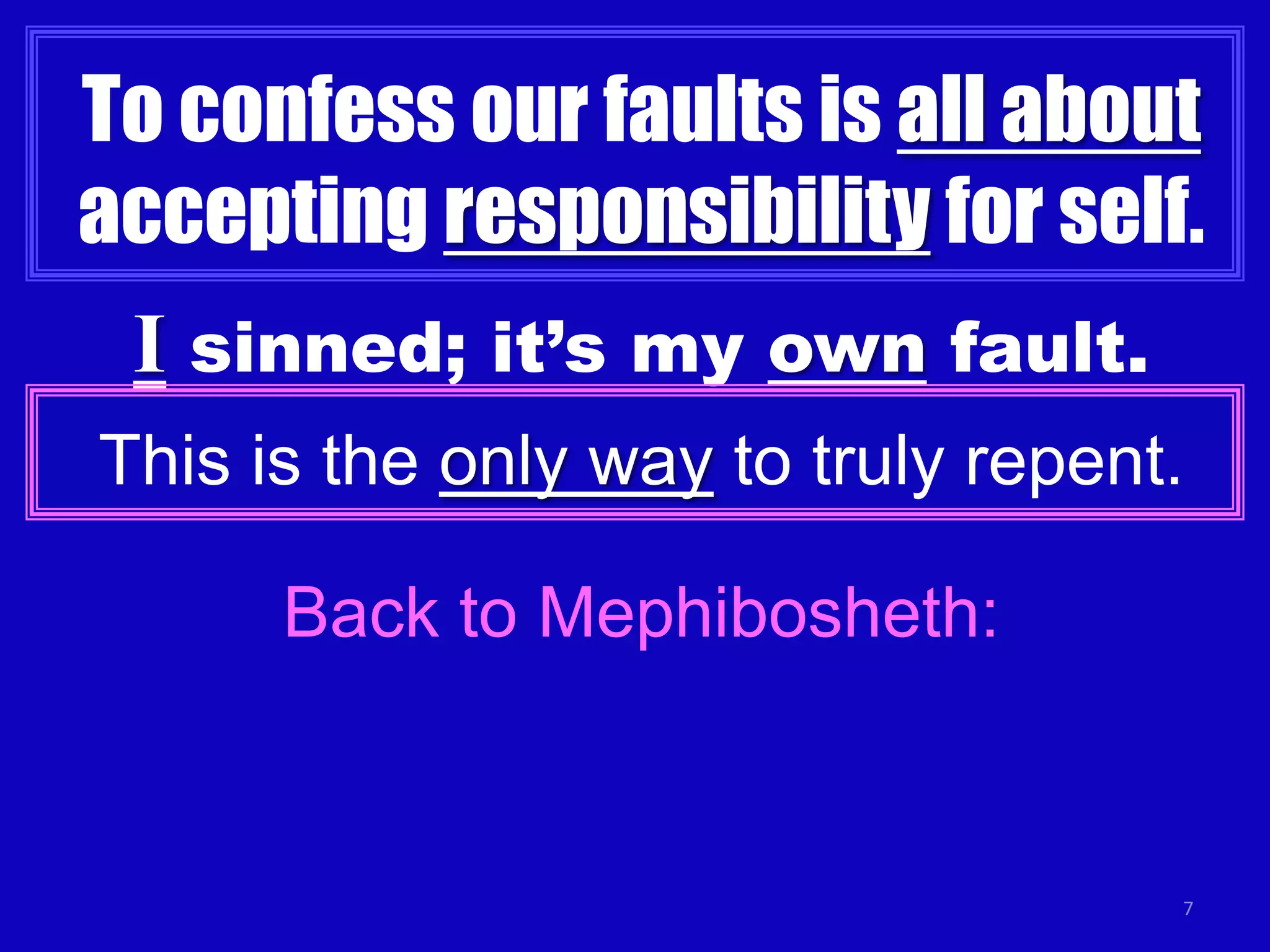 7
To confess our faults is all about
accepting responsibility for self.
I sinned; it’s my own fault.
This is the only way to truly repent.
Back to Mephibosheth:
 