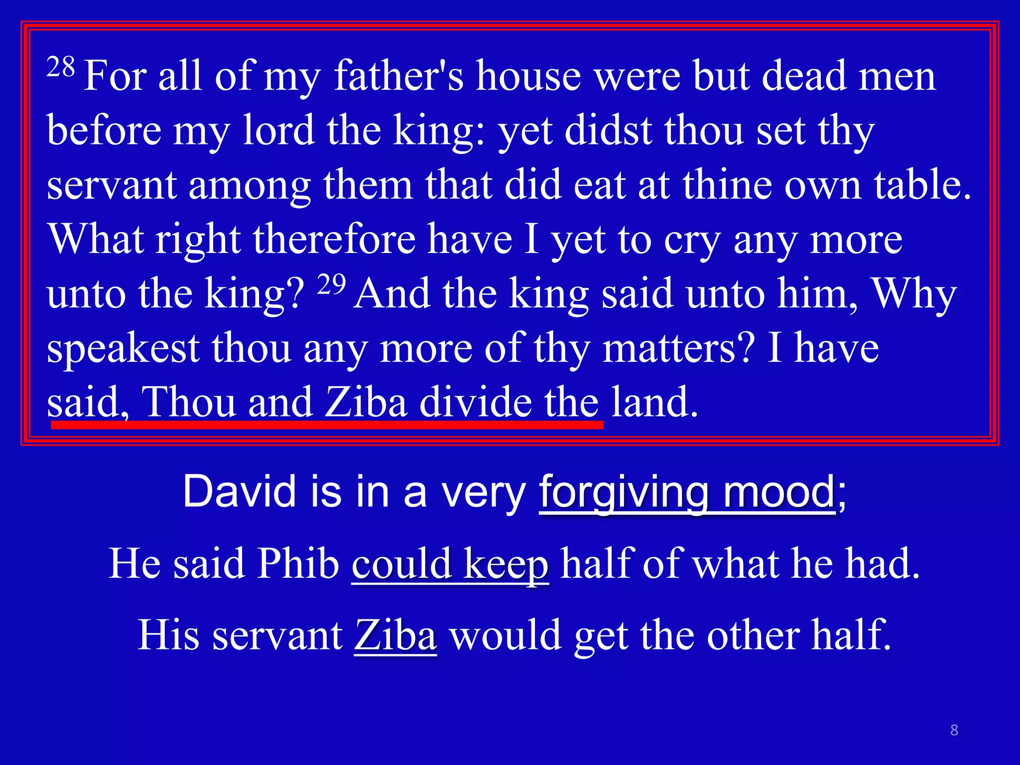 8
28 For all of my father's house were but dead men
before my lord the king: yet didst thou set thy
servant among them that did eat at thine own table.
What right therefore have I yet to cry any more
unto the king? 29 And the king said unto him, Why
speakest thou any more of thy matters? I have
said, Thou and Ziba divide the land.
David is in a very forgiving mood;
He said Phib could keep half of what he had.
His servant Ziba would get the other half.
 