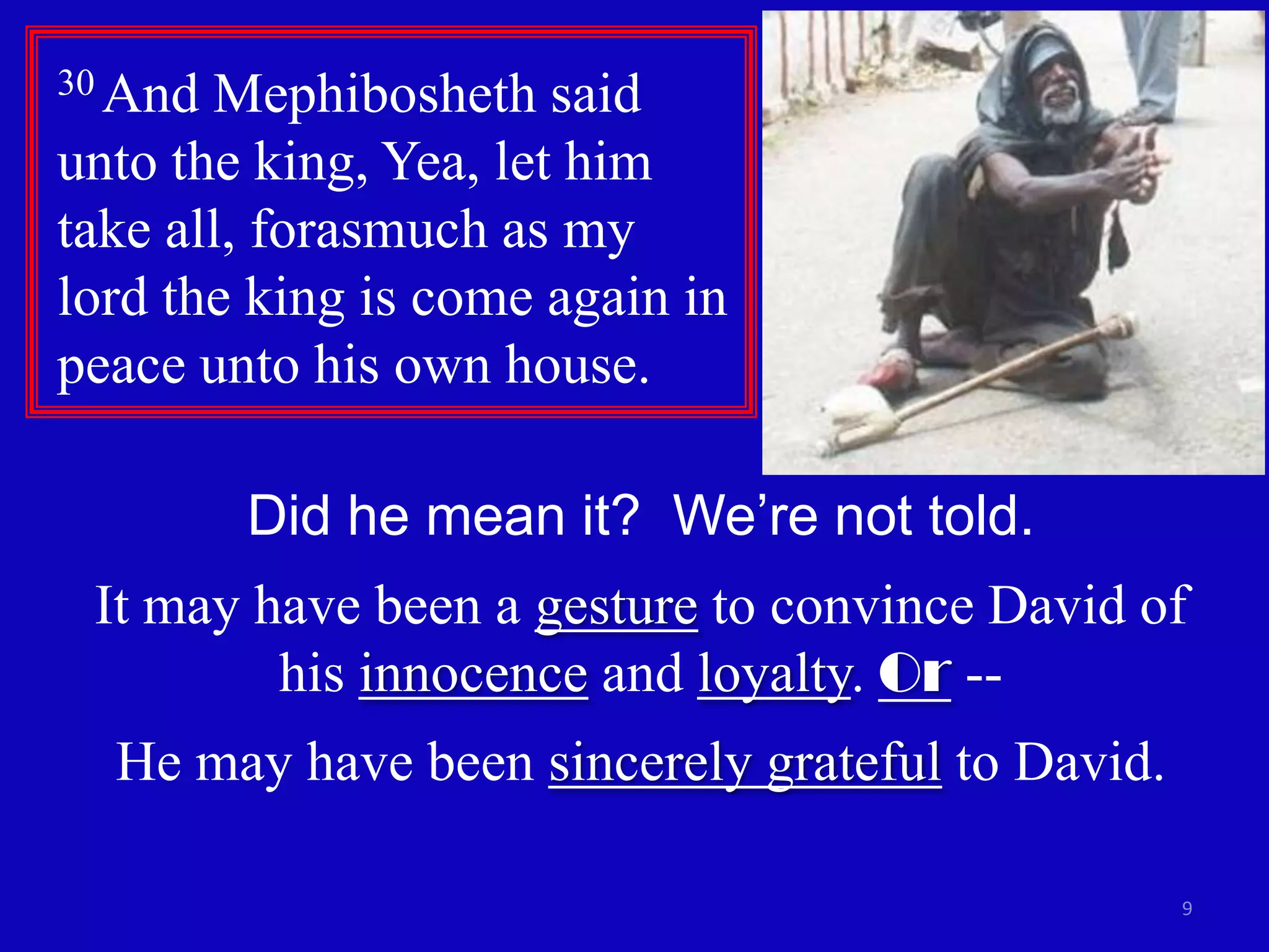 9
30 And Mephibosheth said
unto the king, Yea, let him
take all, forasmuch as my
lord the king is come again in
peace unto his own house.
Did he mean it? We’re not told.
It may have been a gesture to convince David of
his innocence and loyalty. Or --
He may have been sincerely grateful to David.
 