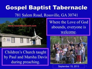1
Gospel Baptist Tabernacle
781 Salem Road, Rossville, GA 30741
Where the Love of God
abounds, everyone is
welcome.
Children’s Church taught
by Paul and Marsha Davis
during preaching.
www.rossvillechurch.com
September 15, 2013
 
