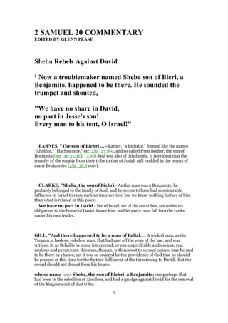 2 SAMUEL 20 COMMENTARY
EDITED BY GLENN PEASE
Sheba Rebels Against David
1 Now a troublemaker named Sheba son of Bicri, a
Benjamite, happened to be there. He sounded the
trumpet and shouted,
"We have no share in David,
no part in Jesse's son!
Every man to his tent, O Israel!"
BARNES, "The son of Bichri ... - Rather, “a Bichrite,” formed like the names
“Ahohite,” “Hachmonite,” etc. 2Sa_23:8-9, and so called from Becher, the son of
Benjamin Gen_46:21; 1Ch_7:6-8 Saul was also of this family. It is evident that the
transfer of the royalty from their tribe to that of Judah still rankled in the hearts of
many Benjamites (2Sa_16:8 note).
CLARKE, "Sheba, the son of Bichri - As this man was a Benjamite, he
probably belonged to the family of Saul; and he seems to have had considerable
influence in Israel to raise such an insurrection: but we know nothing farther of him
than what is related in this place.
We have no part in David - We of Israel, we of the ten tribes, are under no
obligation to the house of David. Leave him, and let every man fall into the ranks
under his own leader.
GILL, "And there happened to be a man of Belial,.... A wicked man, as the
Targum, a lawless, yokeless man, that had cast off the yoke of the law, and was
without it, as Belial is by some interpreted; or one unprofitable and useless, yea,
noxious and pernicious: this man, though, with respect to second causes, may be said
to be there by chance, yet it was so ordered by the providence of God that he should
be present at this time for the further fulfilment of the threatening to David, that the
sword should not depart from his house:
whose name was Sheba, the son of Bichri, a Benjamite; one perhaps that
had been in the rebellion of Absalom, and had a grudge against David for the removal
of the kingdom out of that tribe:
1
 