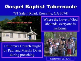 1
Gospel Baptist Tabernacle
781 Salem Road, Rossville, GA 30741
Where the Love of God
abounds, everyone is
welcome.
Children’s Church taught
by Paul and Marsha Davis
during preaching.
www.rossvillechurch.com
September 29, 2013
 