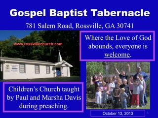 Gospel Baptist Tabernacle
781 Salem Road, Rossville, GA 30741
www.rossvillechurch.com

Where the Love of God
abounds, everyone is
welcome.

Children’s Church taught
by Paul and Marsha Davis
during preaching.
October 13, 2013

1

 