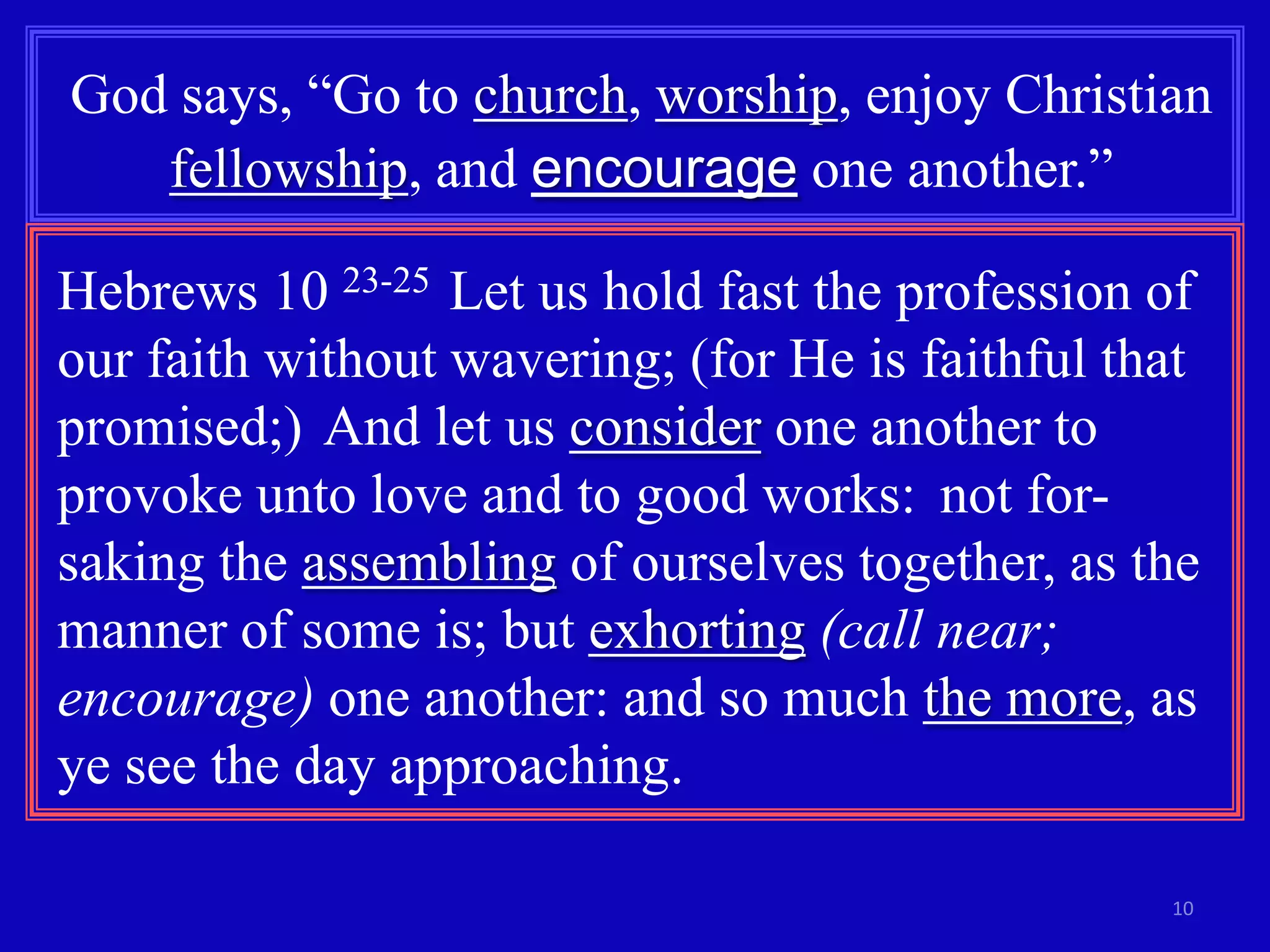 God says, “Go to church, worship, enjoy Christian
fellowship, and encourage one another.”
Hebrews 10 23-25 Let us hold fast the profession of
our faith without wavering; (for He is faithful that
promised;) And let us consider one another to
provoke unto love and to good works: not forsaking the assembling of ourselves together, as the
manner of some is; but exhorting (call near;
encourage) one another: and so much the more, as
ye see the day approaching.
10

 