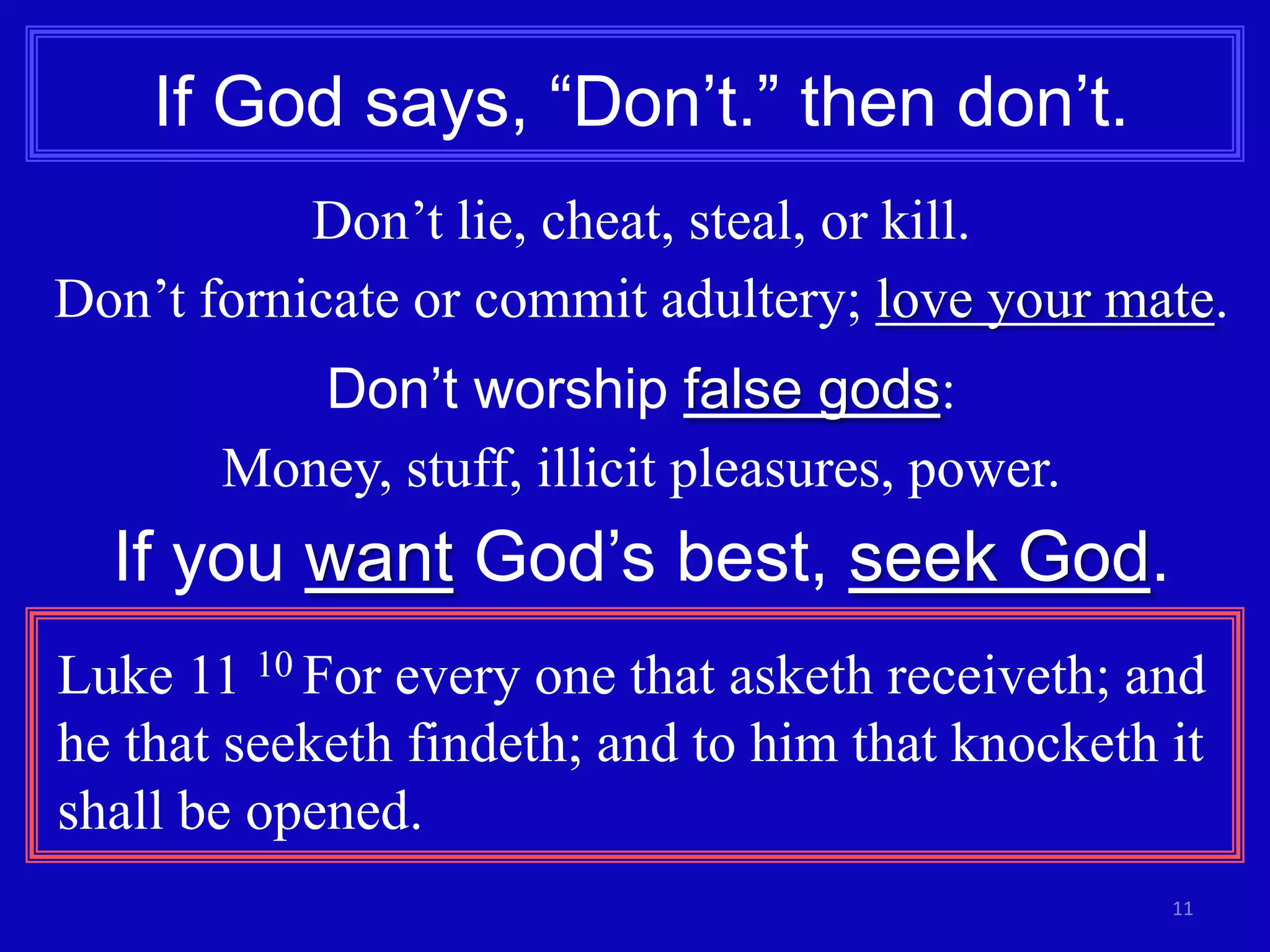 If God says, “Don’t.” then don’t.
Don’t lie, cheat, steal, or kill.
Don’t fornicate or commit adultery; love your mate.
Don’t worship false gods:
Money, stuff, illicit pleasures, power.

If you want God’s best, seek God.
Luke 11 10 For every one that asketh receiveth; and
he that seeketh findeth; and to him that knocketh it
shall be opened.
11

 