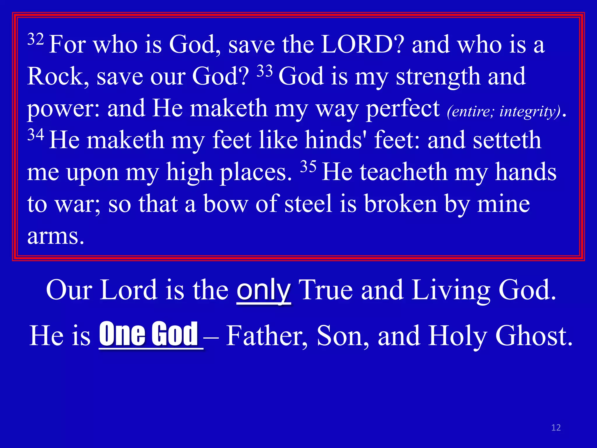32 For

who is God, save the LORD? and who is a
Rock, save our God? 33 God is my strength and
power: and He maketh my way perfect (entire; integrity).
34 He maketh my feet like hinds' feet: and setteth
me upon my high places. 35 He teacheth my hands
to war; so that a bow of steel is broken by mine
arms.

Our Lord is the only True and Living God.
He is One God – Father, Son, and Holy Ghost.
12

 