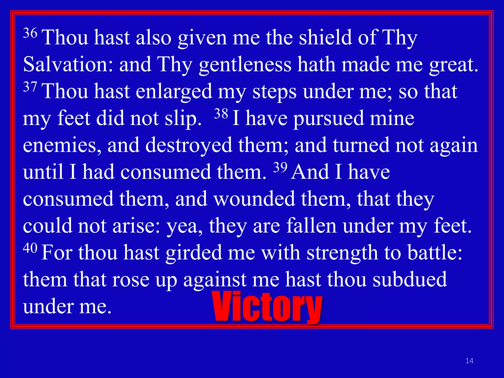 36 Thou

hast also given me the shield of Thy
Salvation: and Thy gentleness hath made me great.
37 Thou hast enlarged my steps under me; so that
my feet did not slip. 38 I have pursued mine
enemies, and destroyed them; and turned not again
until I had consumed them. 39 And I have
consumed them, and wounded them, that they
could not arise: yea, they are fallen under my feet.
40 For thou hast girded me with strength to battle:
them that rose up against me hast thou subdued
under me.

Victory

14

 