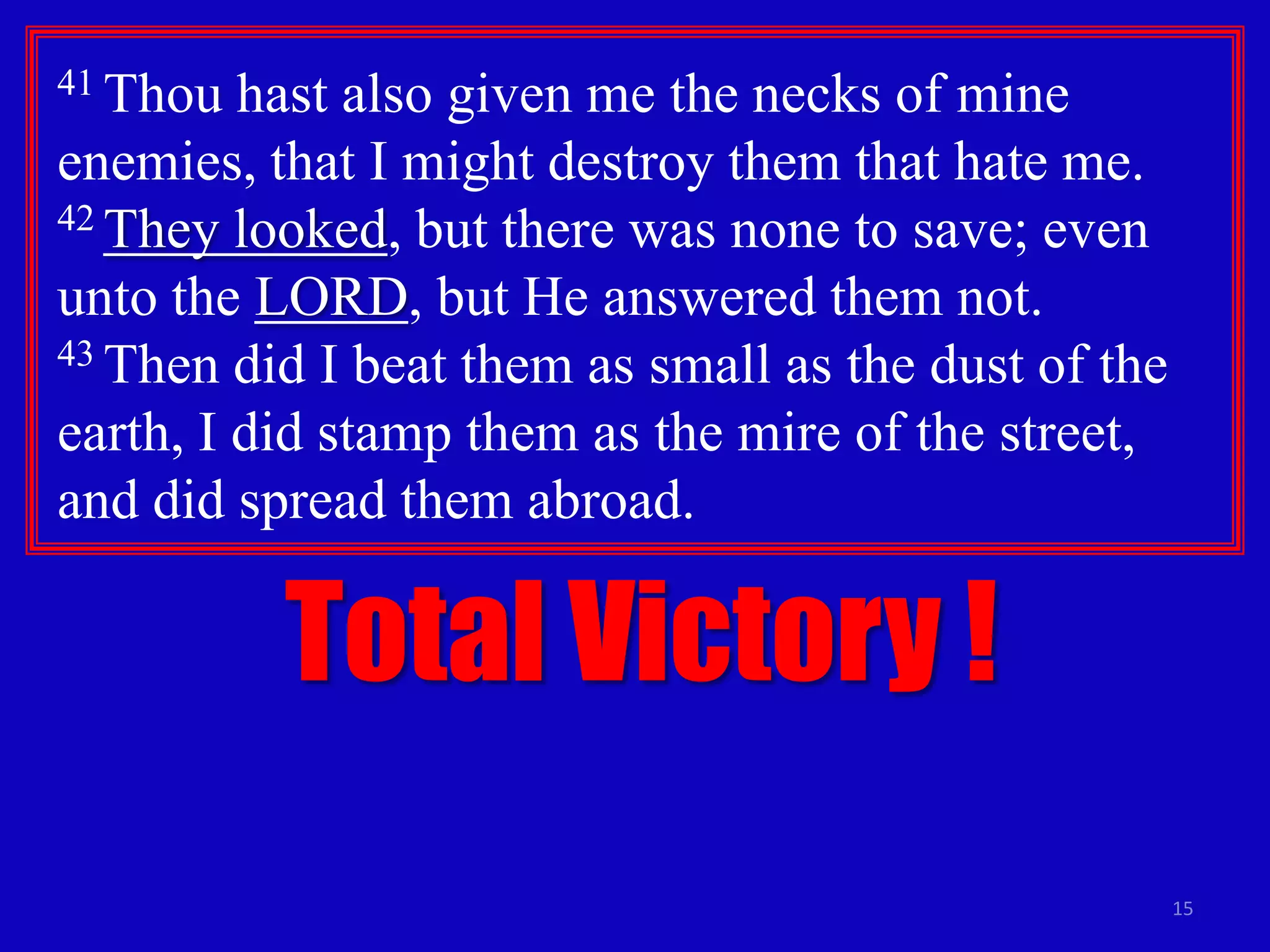 41 Thou

hast also given me the necks of mine
enemies, that I might destroy them that hate me.
42 They looked, but there was none to save; even
unto the LORD, but He answered them not.
43 Then did I beat them as small as the dust of the
earth, I did stamp them as the mire of the street,
and did spread them abroad.

Total Victory !
15

 