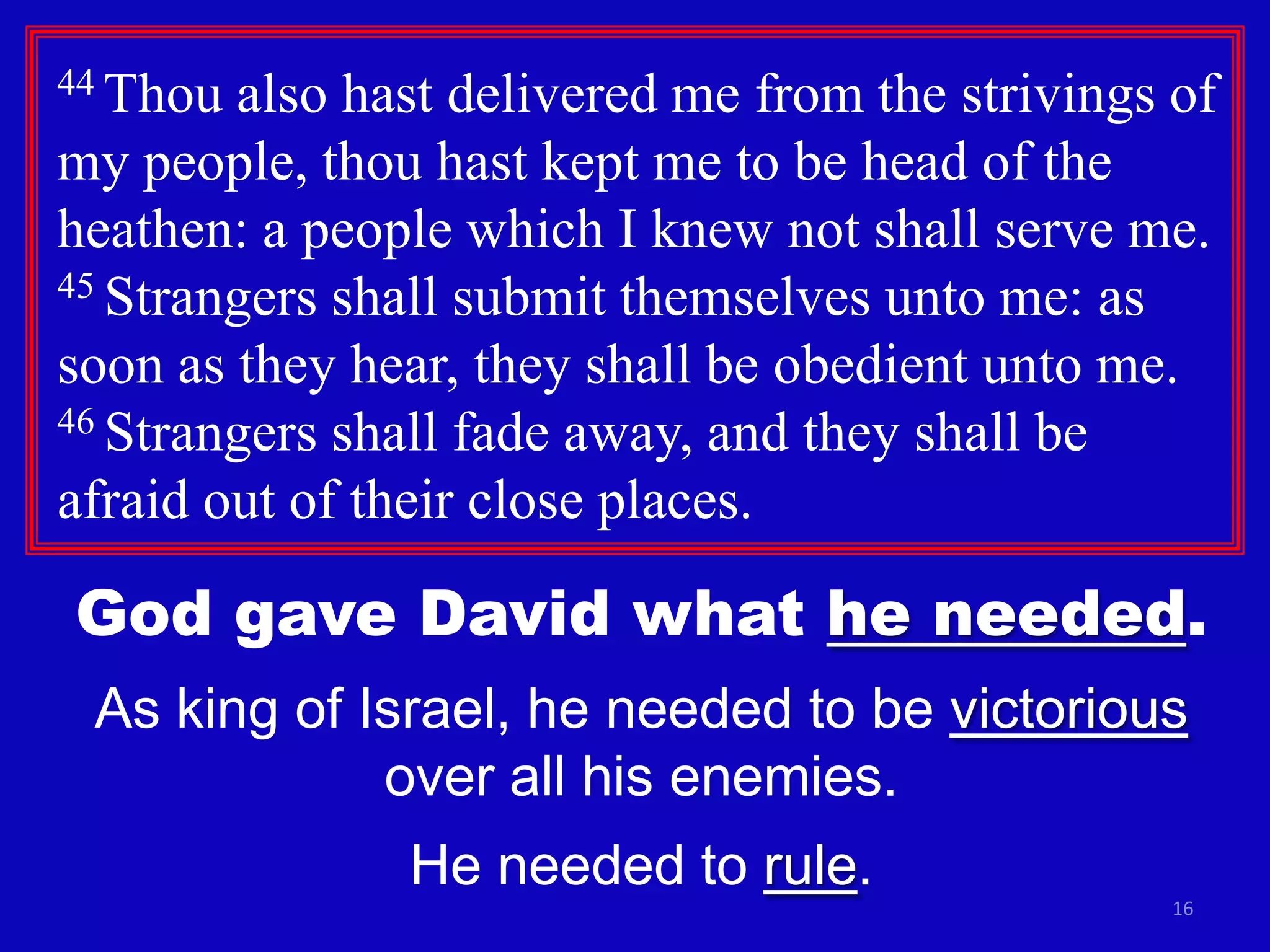 44 Thou

also hast delivered me from the strivings of
my people, thou hast kept me to be head of the
heathen: a people which I knew not shall serve me.
45 Strangers shall submit themselves unto me: as
soon as they hear, they shall be obedient unto me.
46 Strangers shall fade away, and they shall be
afraid out of their close places.

God gave David what he needed.
As king of Israel, he needed to be victorious
over all his enemies.
He needed to rule.
16

 