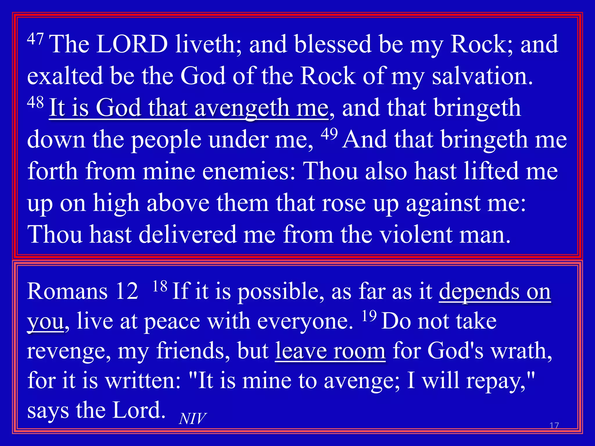 47 The

LORD liveth; and blessed be my Rock; and
exalted be the God of the Rock of my salvation.
48 It is God that avengeth me, and that bringeth
down the people under me, 49 And that bringeth me
forth from mine enemies: Thou also hast lifted me
up on high above them that rose up against me:
Thou hast delivered me from the violent man.
Romans 12 18 If it is possible, as far as it depends on
you, live at peace with everyone. 19 Do not take
revenge, my friends, but leave room for God's wrath,
for it is written: "It is mine to avenge; I will repay,"
says the Lord. NIV

17

 