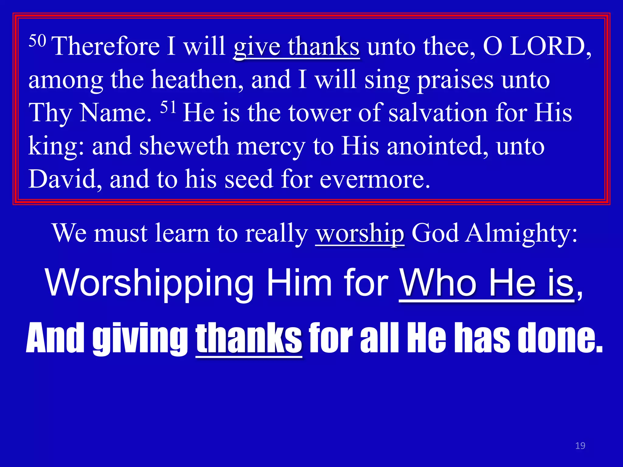 50 Therefore

I will give thanks unto thee, O LORD,
among the heathen, and I will sing praises unto
Thy Name. 51 He is the tower of salvation for His
king: and sheweth mercy to His anointed, unto
David, and to his seed for evermore.
We must learn to really worship God Almighty:

Worshipping Him for Who He is,
And giving thanks for all He has done.
19

 