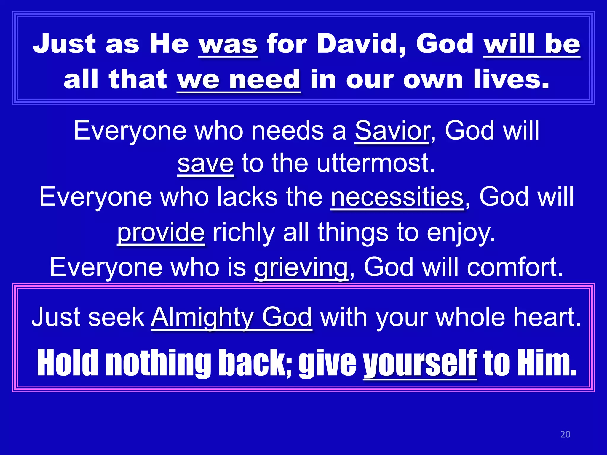 Just as He was for David, God will be
all that we need in our own lives.
Everyone who needs a Savior, God will
save to the uttermost.
Everyone who lacks the necessities, God will
provide richly all things to enjoy.
Everyone who is grieving, God will comfort.
Just seek Almighty God with your whole heart.

Hold nothing back; give yourself to Him.
20

 