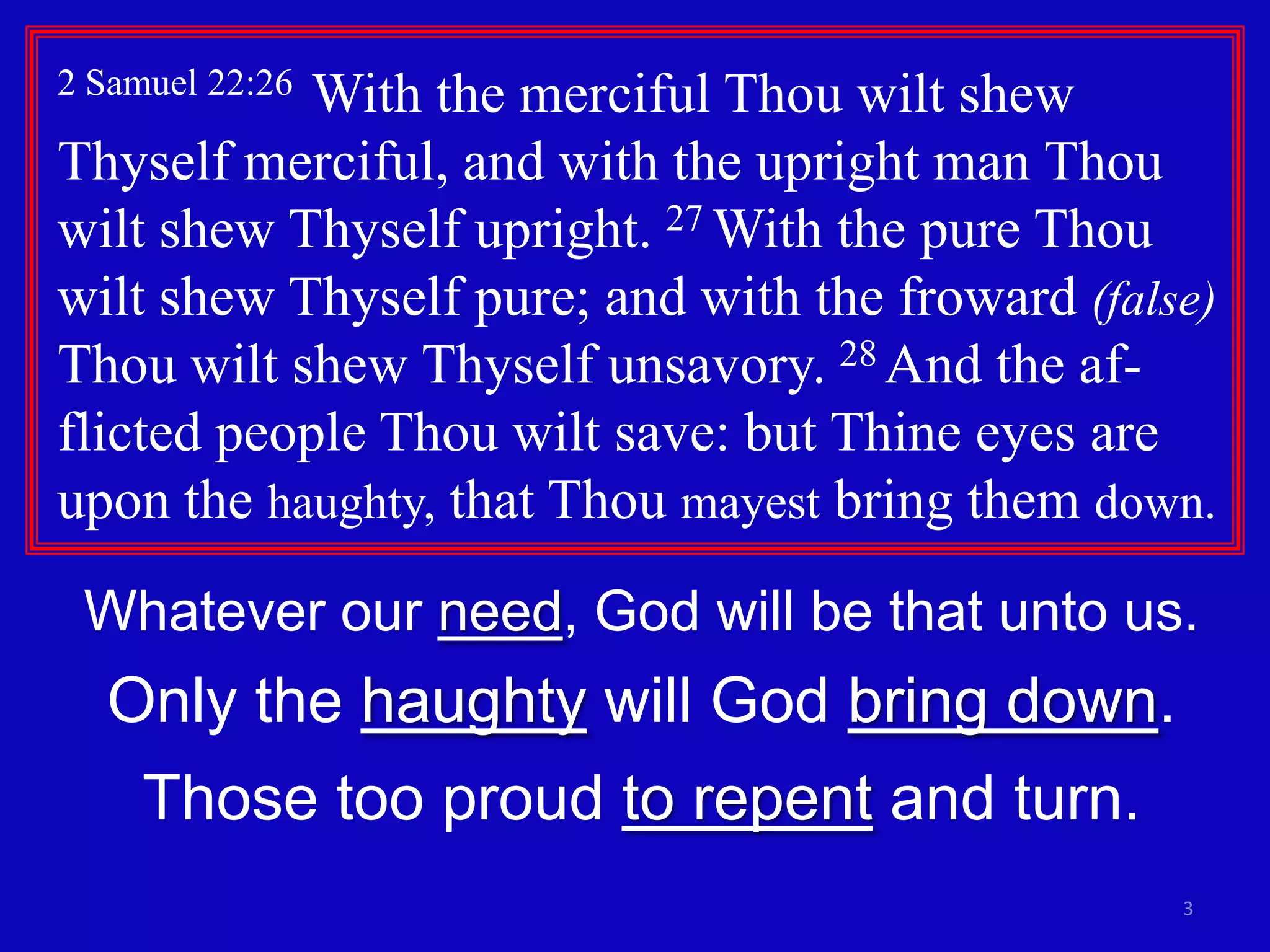 2 Samuel 22:26

With the merciful Thou wilt shew
Thyself merciful, and with the upright man Thou
wilt shew Thyself upright. 27 With the pure Thou
wilt shew Thyself pure; and with the froward (false)
Thou wilt shew Thyself unsavory. 28 And the afflicted people Thou wilt save: but Thine eyes are
upon the haughty, that Thou mayest bring them down.
Whatever our need, God will be that unto us.

Only the haughty will God bring down.
Those too proud to repent and turn.
3

 