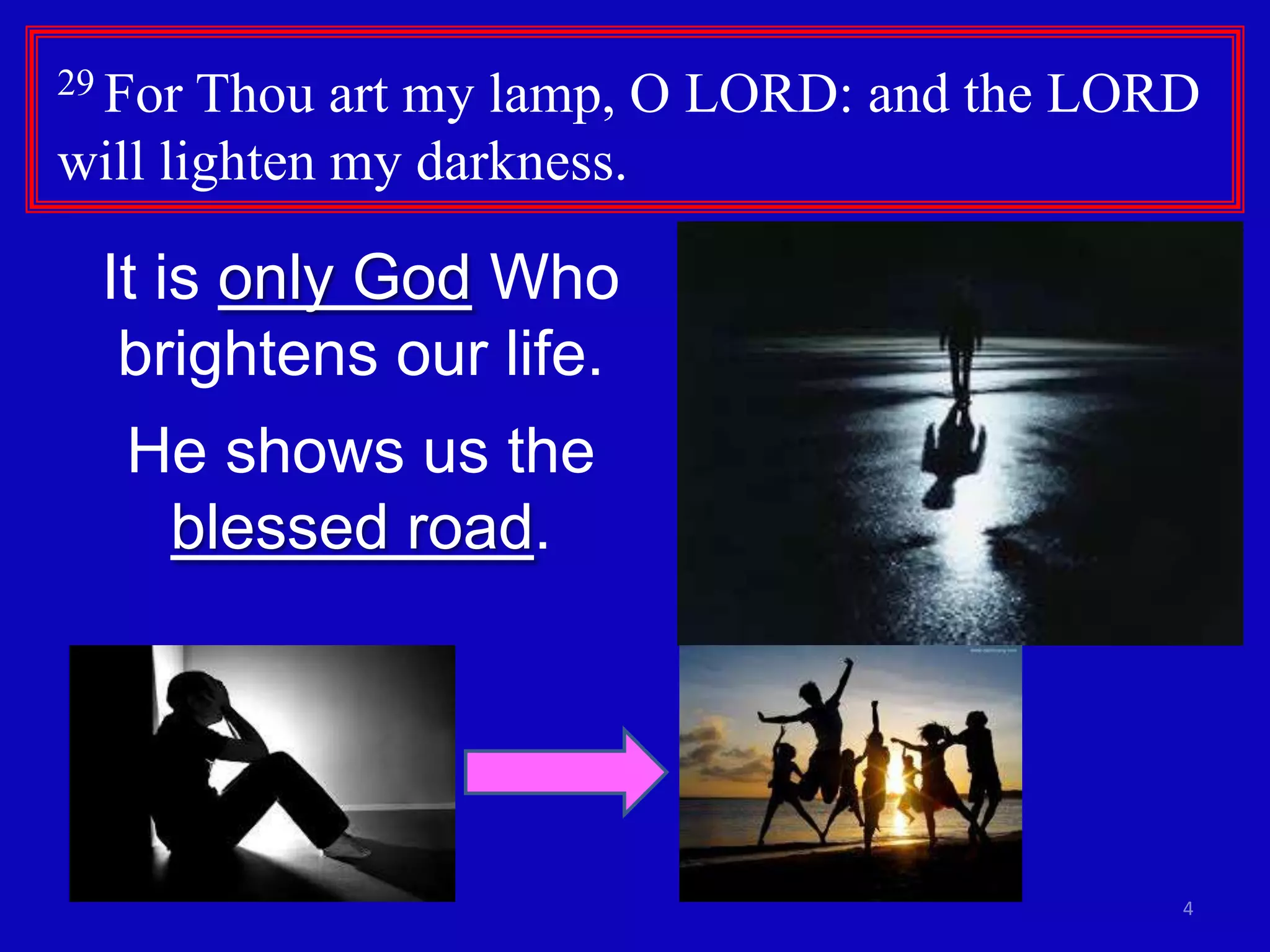 29 For

Thou art my lamp, O LORD: and the LORD
will lighten my darkness.

It is only God Who
brightens our life.
He shows us the
blessed road.

4

 