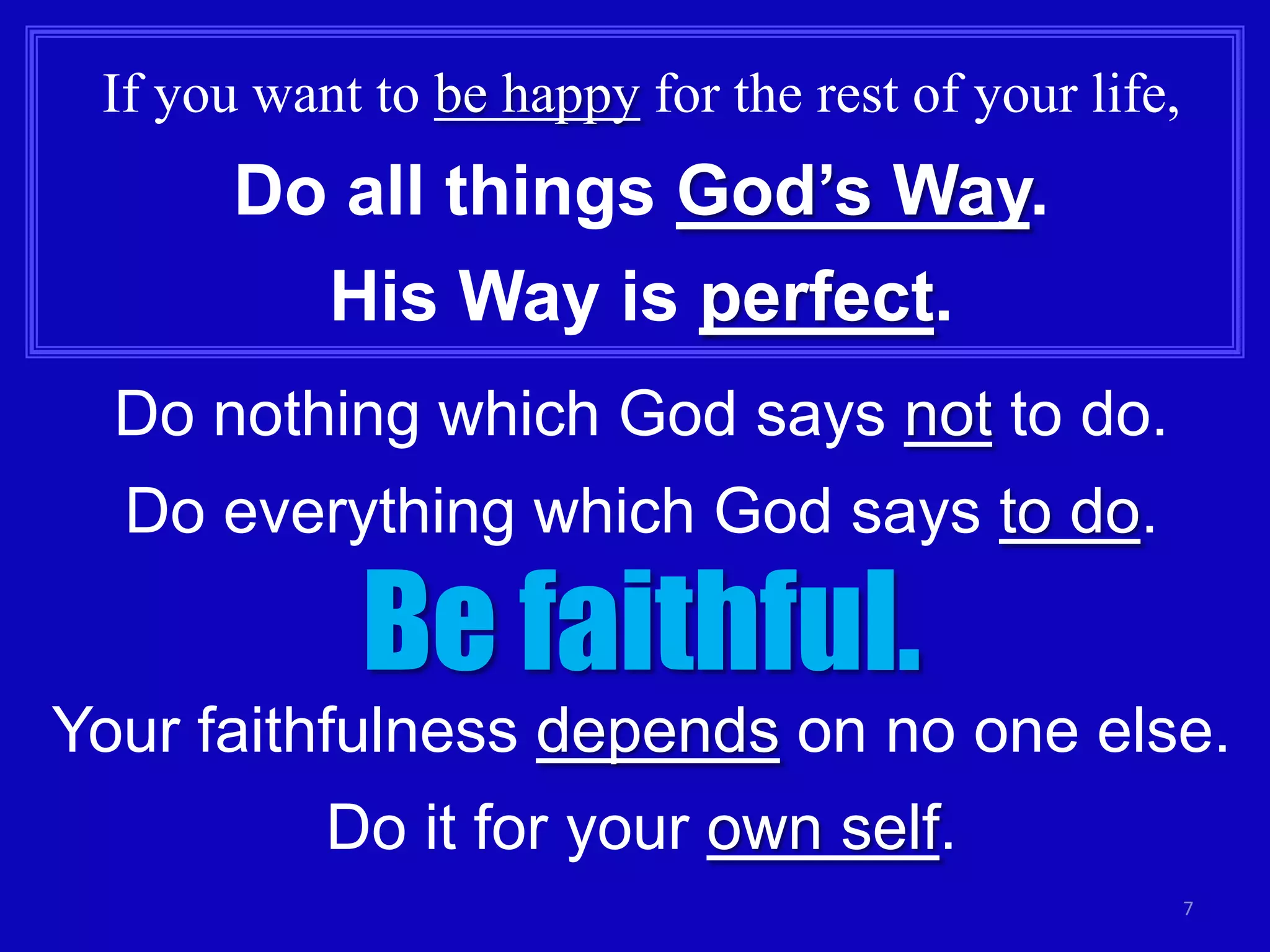 If you want to be happy for the rest of your life,

Do all things God’s Way.

His Way is perfect.
Do nothing which God says not to do.
Do everything which God says to do.

Be faithful.

Your faithfulness depends on no one else.
Do it for your own self.
7

 