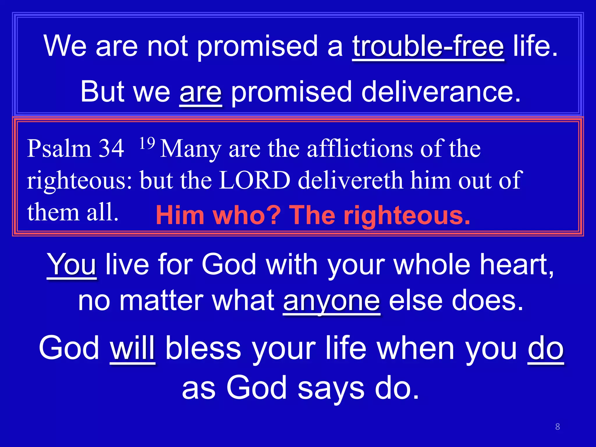 We are not promised a trouble-free life.
But we are promised deliverance.
Psalm 34 19 Many are the afflictions of the
righteous: but the LORD delivereth him out of
them all. Him who? The righteous.

You live for God with your whole heart,
no matter what anyone else does.

God will bless your life when you do
as God says do.
8

 