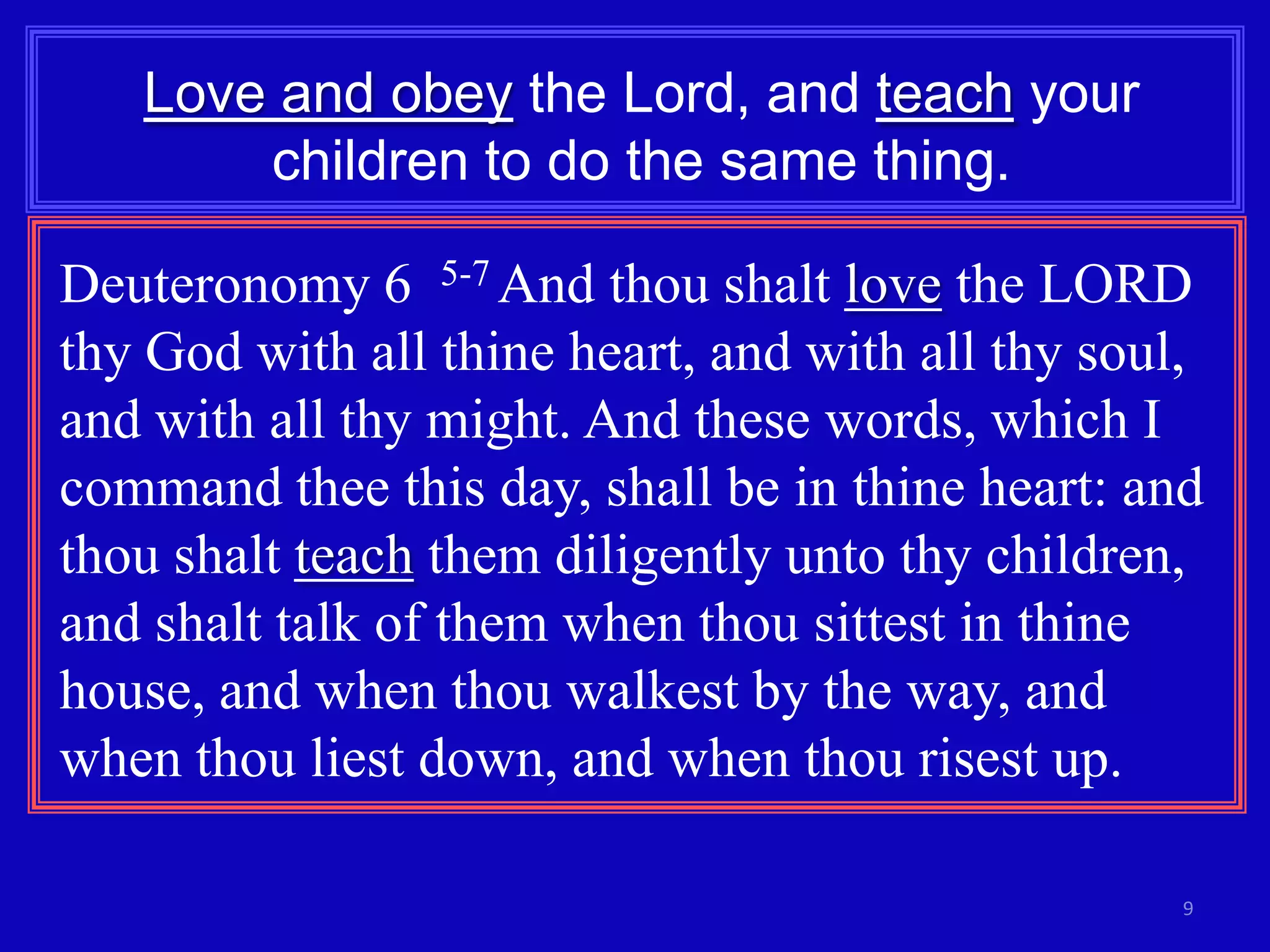 Love and obey the Lord, and teach your
children to do the same thing.
Deuteronomy 6 5-7 And thou shalt love the LORD
thy God with all thine heart, and with all thy soul,
and with all thy might. And these words, which I
command thee this day, shall be in thine heart: and
thou shalt teach them diligently unto thy children,
and shalt talk of them when thou sittest in thine
house, and when thou walkest by the way, and
when thou liest down, and when thou risest up.
9

 