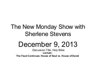 The New Monday Show with
Sherlene Stevens

December 9, 2013
Discussion Title, Holy Bible
Lecture:
The Feud Continues: House of Saul vs. House of David

 