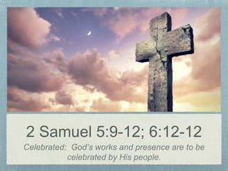2 Samuel 5:9-12; 6:12-12
Celebrated: God’s works and presence are to be
celebrated by His people.
 
