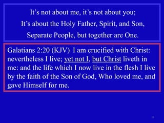 It’s not about me, it’s not about you;
    It’s about the Holy Father, Spirit, and Son,
      Separate People, but together are One.

Galatians 2:20 (KJV) I am crucified with Christ:
nevertheless I live; yet not I, but Christ liveth in
me: and the life which I now live in the flesh I live
by the faith of the Son of God, Who loved me, and
gave Himself for me.



                                                   10
 