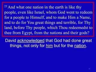 23 And what one nation in the earth is like thy
people, even like Israel, whom God went to redeem
for a people to Himself, and to make Him a Name,
and to do for You great things and terrible, for Thy
land, before Thy people, which Thou redeemedst to
thee from Egypt, from the nations and their gods?
David acknowledged that God had done great
  things, not only for him but for the nation.




                                                 11
 