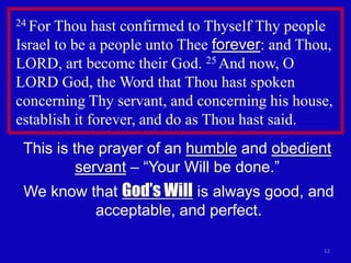24 For Thou hast confirmed to Thyself Thy people
Israel to be a people unto Thee forever: and Thou,
LORD, art become their God. 25 And now, O
LORD God, the Word that Thou hast spoken
concerning Thy servant, and concerning his house,
establish it forever, and do as Thou hast said.
 This is the prayer of an humble and obedient
          servant – “Your Will be done.”
 We know that God’s Will is always good, and
          acceptable, and perfect.

                                                12
 