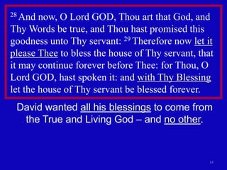 28 And  now, O Lord GOD, Thou art that God, and
Thy Words be true, and Thou hast promised this
goodness unto Thy servant: 29 Therefore now let it
please Thee to bless the house of Thy servant, that
it may continue forever before Thee: for Thou, O
Lord GOD, hast spoken it: and with Thy Blessing
let the house of Thy servant be blessed forever.
 David wanted all his blessings to come from
  the True and Living God – and no other.



                                                  14
 