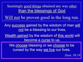 Seemingly good things obtained any way other
        than the blessings of God
Will not be proven good in the long run.
Any success gained by the wisdom of man will
       not be a blessing to our lives.
Wealth gained by the wisdom of this world will
           become a curse to us.
 We choose blessing or we choose to be
    cursed by the way we live our lives.
                                     Deut. 30:19
                                             15
 