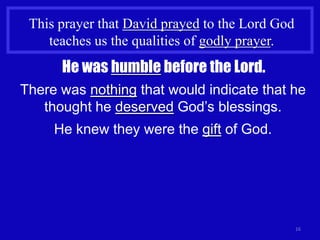 This prayer that David prayed to the Lord God
    teaches us the qualities of godly prayer.
      He was humble before the Lord.
There was nothing that would indicate that he
   thought he deserved God’s blessings.
     He knew they were the gift of God.




                                                 16
 