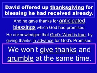 David offered up thanksgiving for
blessing he had received already.
   And he gave thanks for anticipated
   blessings which God had promised.
He acknowledged that God’s Word is true, by
giving thanks in advance for God’s Promises.

We won’t give thanks and
grumble at the same time.
                                          17
 