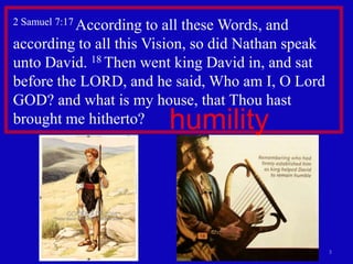 2 Samuel 7:17 According
                      to all these Words, and
according to all this Vision, so did Nathan speak
unto David. 18 Then went king David in, and sat
before the LORD, and he said, Who am I, O Lord
GOD? and what is my house, that Thou hast
brought me hitherto?      humility



                                                    3
 