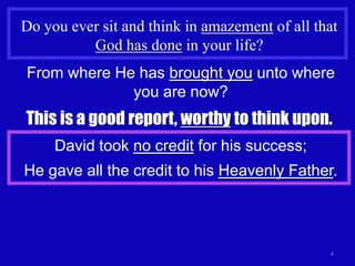 Do you ever sit and think in amazement of all that
          God has done in your life?
From where He has brought you unto where
             you are now?
This is a good report, worthy to think upon.
     David took no credit for his success;
He gave all the credit to his Heavenly Father.




                                                4
 