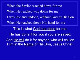 When the Savior reached down for me
When He reached way down for me
I was lost and undone, without God or His Son
When He reached down His hand for me
    This is what God has done for me;
  He has done it for you if you are saved;
And He will do it for anyone who will call on
Him in the Name of His Son, Jesus Christ.


                                                5
 
