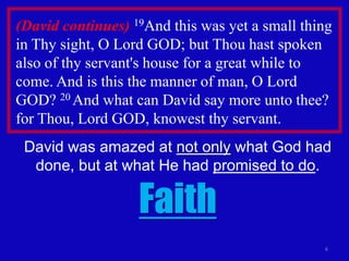 (David continues) 19And this was yet a small thing
in Thy sight, O Lord GOD; but Thou hast spoken
also of thy servant's house for a great while to
come. And is this the manner of man, O Lord
GOD? 20 And what can David say more unto thee?
for Thou, Lord GOD, knowest thy servant.
 David was amazed at not only what God had
  done, but at what He had promised to do.

                   Faith
                                                6
 