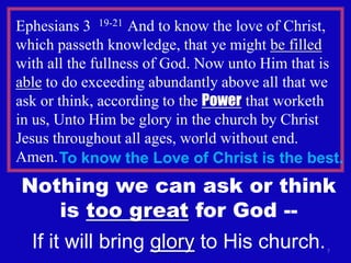 Ephesians 3 19-21 And to know the love of Christ,
which passeth knowledge, that ye might be filled
with all the fullness of God. Now unto Him that is
able to do exceeding abundantly above all that we
ask or think, according to the Power that worketh
in us, Unto Him be glory in the church by Christ
Jesus throughout all ages, world without end.
Amen. To know the Love of Christ is the best.
Nothing we can ask or think
   is too great for God --
  If it will bring glory to His church.        7
 