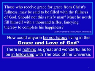 Those who receive grace for grace from Christ's
fullness, may be said to be filled with the fullness
of God. Should not this satisfy man? Must he needs
fill himself with a thousand trifles, fancying
thereby to complete his happiness?
                             Matthew Henry Concise Bible Commentary.


 How could anyone be not happy living in the
     Grace and Love of God?
There is nothing as great and wonderful as to
be in fellowship with The God of the Universe.

                                                                8
 