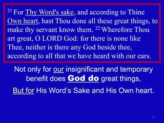 21 For Thy Word's sake, and according to Thine
Own heart, hast Thou done all these great things, to
make thy servant know them. 22 Wherefore Thou
art great, O LORD God: for there is none like
Thee, neither is there any God beside thee,
according to all that we have heard with our ears.
  Not only for our insignificant and temporary
     benefit does God do great things,
  But for His Word’s Sake and His Own heart.


                                                  9
 