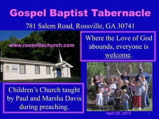 1
Gospel Baptist Tabernacle
781 Salem Road, Rossville, GA 30741
Where the Love of God
abounds, everyone is
welcome.
Children’s Church taught
by Paul and Marsha Davis
during preaching.
www.rossvillechurch.com
April 28, 2013
 