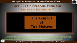Twentyfirstcenturyromanhighway.com www.slideshare.net/sab21st © Sabaoth 2018
The Conflict
of
Two Natures
Part 2: Our Freedom From Sin
“Hid in God who created all things”. That plan He has now proclaimed “to the intent that now unto the
principalities and the powers in the heavenly places might be made known through the church the manifold
wisdom of God, according to the eternal purpose which he purposed in Christ Jesus our Lord” (Eph. 3:9-11).
The Spirit of Holiness & The Sanctification of Man
 