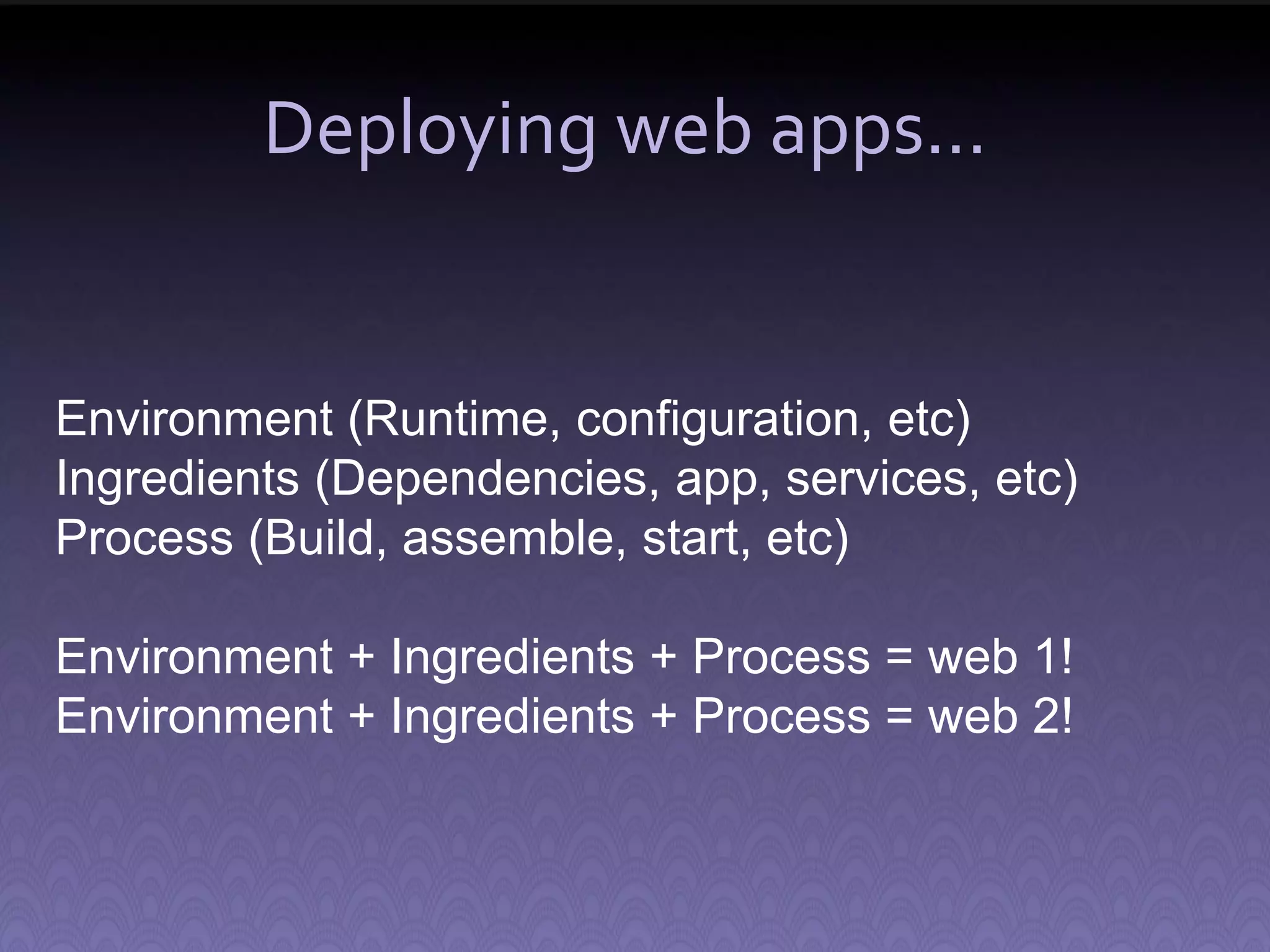 Deploying web apps... Environment (Runtime, configuration, etc) Ingredients (Dependencies, app, services, etc) Process (Build, assemble, start, etc) Environment + Ingredients + Process = web 1! Environment + Ingredients + Process = web 2! 