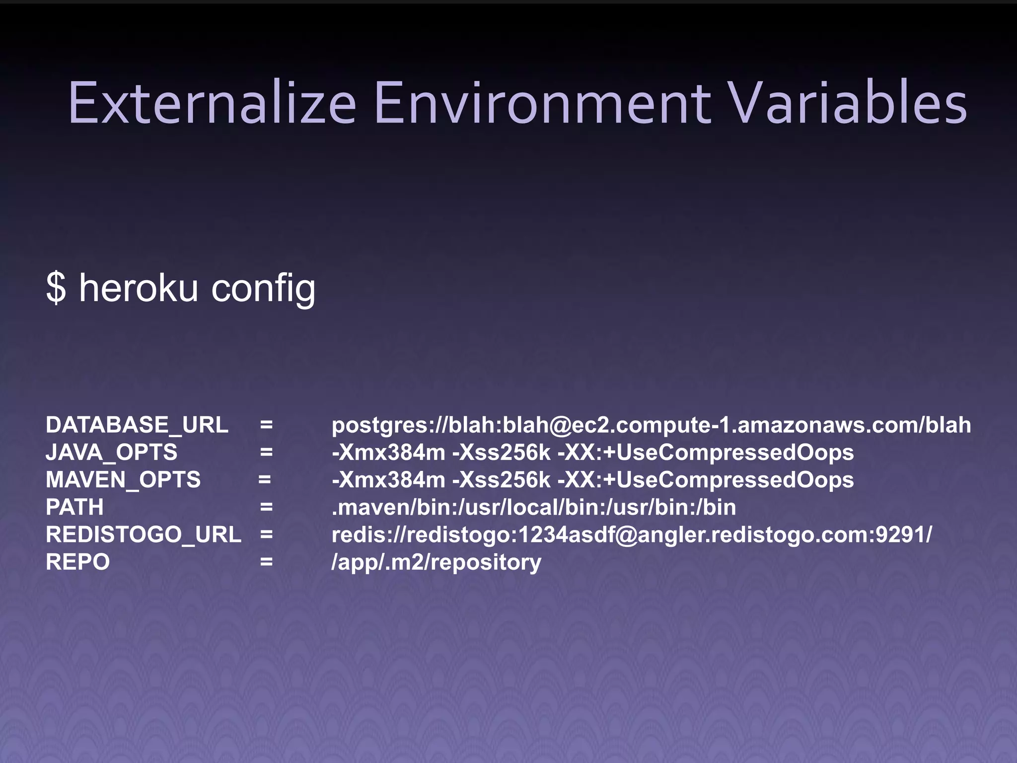 Externalize Environment Variables $ heroku config DATABASE_URL = postgres://blah:blah@ec2.compute-1.amazonaws.com/blah JAVA_OPTS = -Xmx384m -Xss256k -XX:+UseCompressedOops MAVEN_OPTS = -Xmx384m -Xss256k -XX:+UseCompressedOops PATH = .maven/bin:/usr/local/bin:/usr/bin:/bin REDISTOGO_URL = redis://redistogo:1234asdf@angler.redistogo.com:9291/ REPO = /app/.m2/repository 