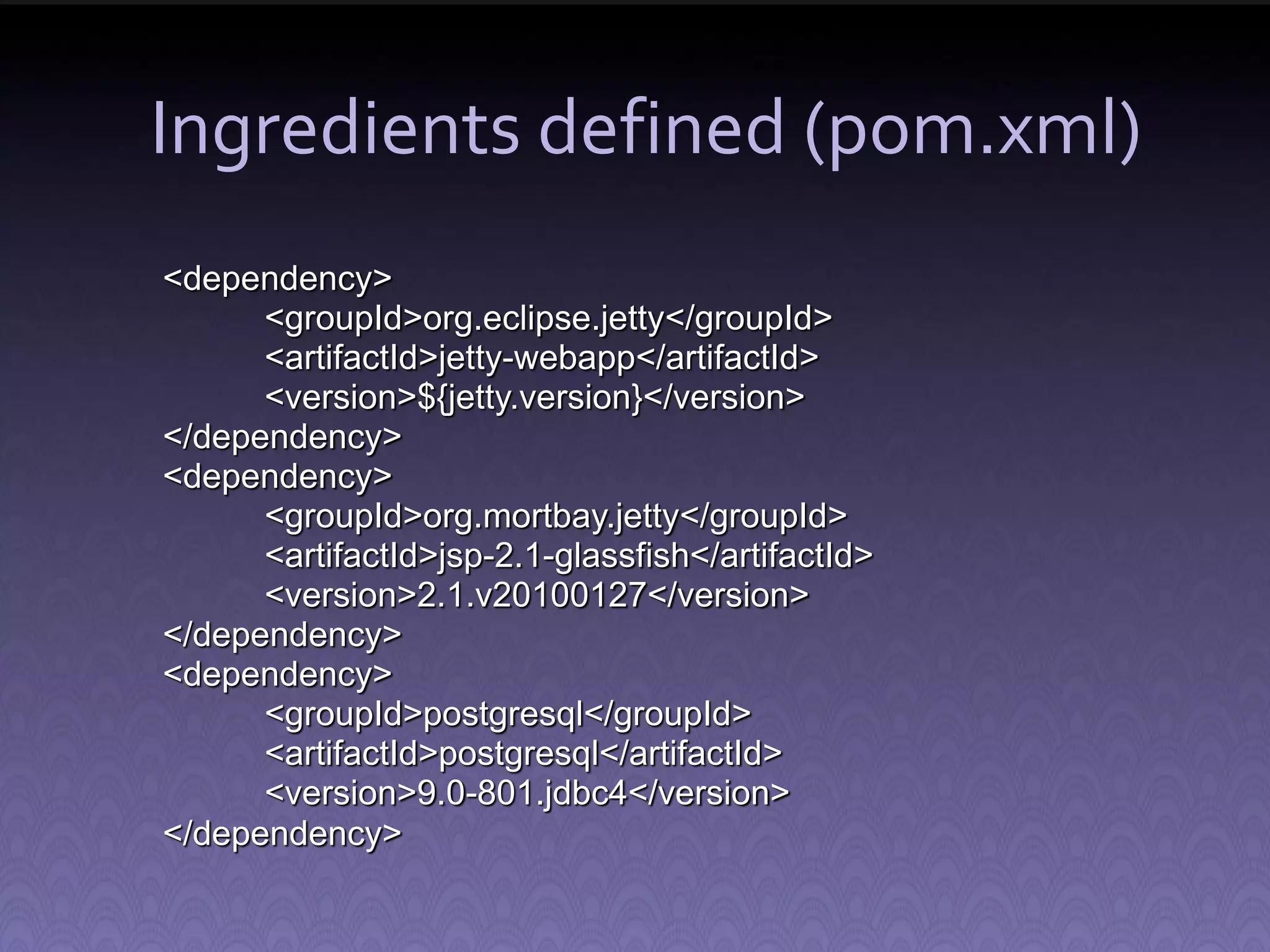 Ingredients defined (pom.xml) <dependency> <groupId>org.eclipse.jetty</groupId> <artifactId>jetty-webapp</artifactId> <version>${jetty.version}</version> </dependency> <dependency> <groupId>org.mortbay.jetty</groupId> <artifactId>jsp-2.1-glassfish</artifactId> <version>2.1.v20100127</version> </dependency> <dependency> <groupId>postgresql</groupId> <artifactId>postgresql</artifactId> <version>9.0-801.jdbc4</version> </dependency> 