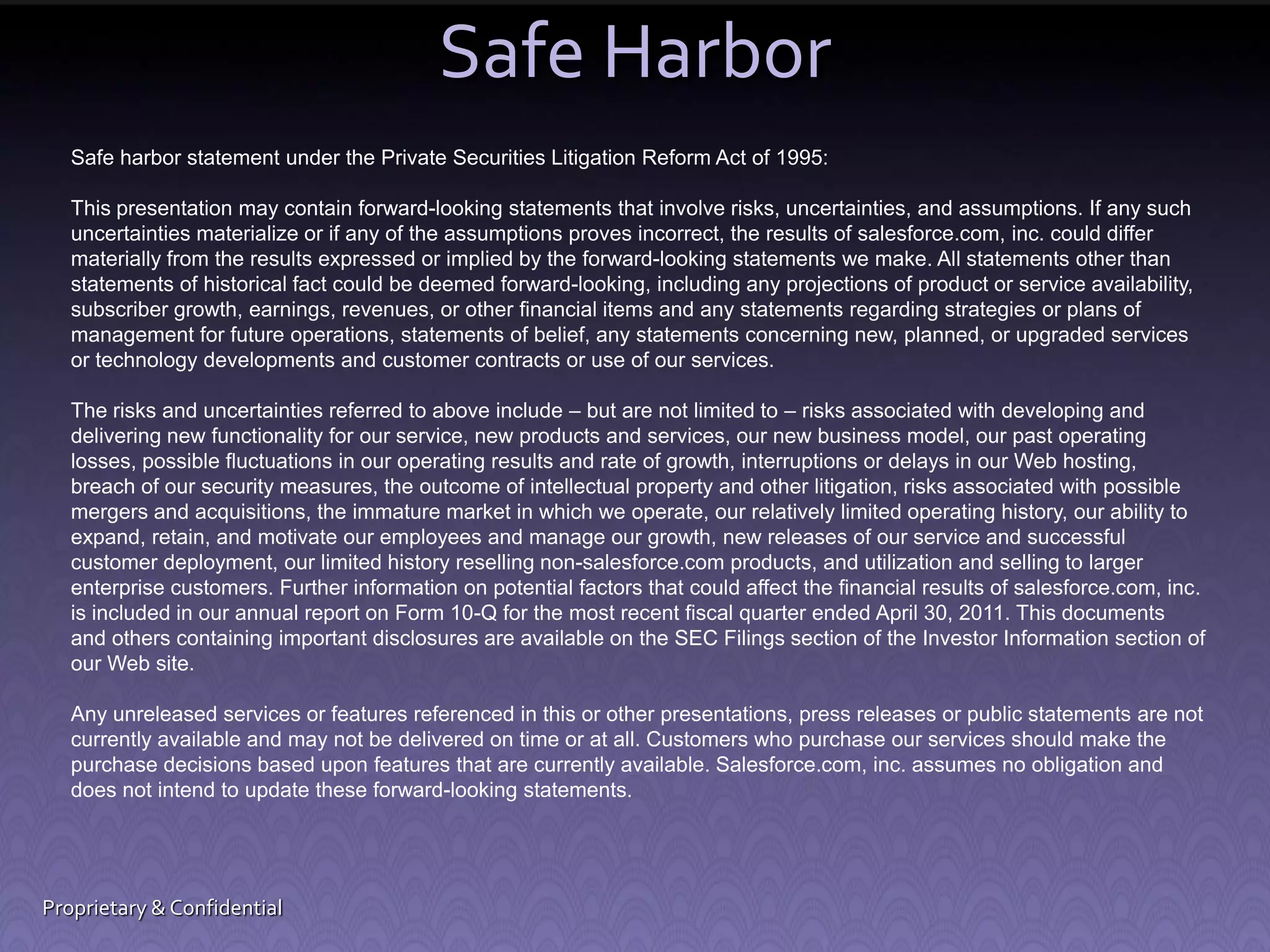 Safe Harbor Safe harbor statement under the Private Securities Litigation Reform Act of 1995: This presentation may contain forward-looking statements that involve risks, uncertainties, and assumptions. If any such uncertainties materialize or if any of the assumptions proves incorrect, the results of salesforce.com, inc. could differ materially from the results expressed or implied by the forward-looking statements we make. All statements other than statements of historical fact could be deemed forward-looking, including any projections of product or service availability, subscriber growth, earnings, revenues, or other financial items and any statements regarding strategies or plans of management for future operations, statements of belief, any statements concerning new, planned, or upgraded services or technology developments and customer contracts or use of our services. The risks and uncertainties referred to above include – but are not limited to – risks associated with developing and delivering new functionality for our service, new products and services, our new business model, our past operating losses, possible fluctuations in our operating results and rate of growth, interruptions or delays in our Web hosting, breach of our security measures, the outcome of intellectual property and other litigation, risks associated with possible mergers and acquisitions, the immature market in which we operate, our relatively limited operating history, our ability to expand, retain, and motivate our employees and manage our growth, new releases of our service and successful customer deployment, our limited history reselling non-salesforce.com products, and utilization and selling to larger enterprise customers. Further information on potential factors that could affect the financial results of salesforce.com, inc. is included in our annual report on Form 10-Q for the most recent fiscal quarter ended April 30, 2011. This documents and others containing important disclosures are available on the SEC Filings section of the Investor Information section of our Web site. Any unreleased services or features referenced in this or other presentations, press releases or public statements are not currently available and may not be delivered on time or at all. Customers who purchase our services should make the purchase decisions based upon features that are currently available. Salesforce.com, inc. assumes no obligation and does not intend to update these forward-looking statements. Proprietary & Confidential 