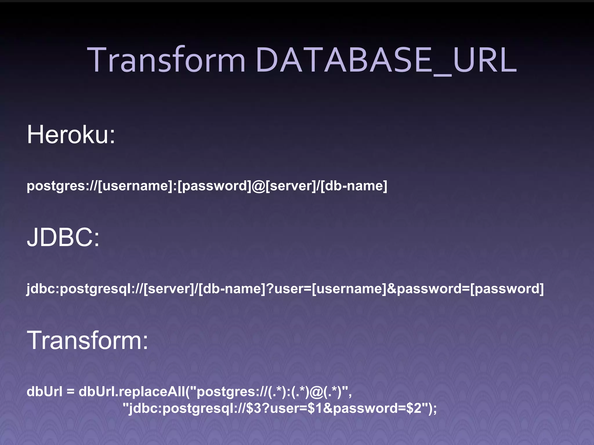 Transform DATABASE_URL Heroku: postgres://[username]:[password]@[server]/[db-name] JDBC: jdbc:postgresql://[server]/[db-name]?user=[username]&password=[password] Transform: dbUrl = dbUrl.replaceAll("postgres://(.*):(.*)@(.*)", "jdbc:postgresql://$3?user=$1&password=$2"); 