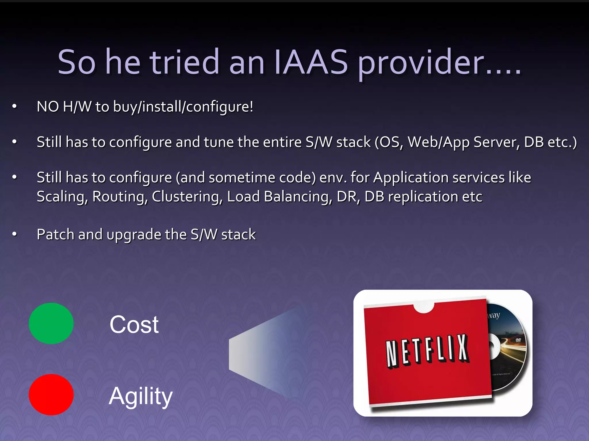 So he tried an IAAS provider…. • NO H/W to buy/install/configure! • Still has to configure and tune the entire S/W stack (OS, Web/App Server, DB etc.) • Still has to configure (and sometime code) env. for Application services like Scaling, Routing, Clustering, Load Balancing, DR, DB replication etc • Patch and upgrade the S/W stack Cost Agility 