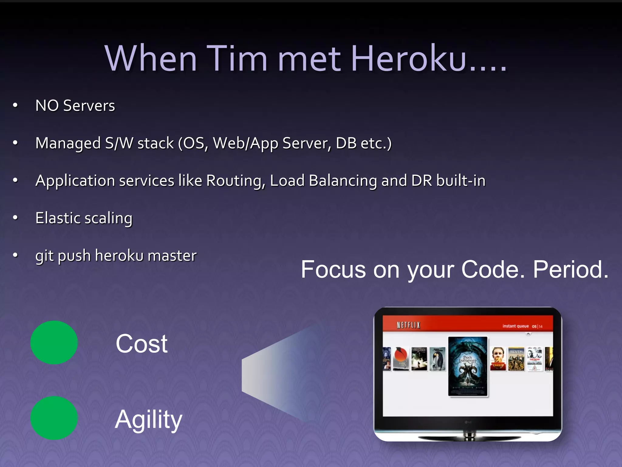 When Tim met Heroku…. • NO Servers • Managed S/W stack (OS, Web/App Server, DB etc.) • Application services like Routing, Load Balancing and DR built-in • Elastic scaling • git push heroku master Focus on your Code. Period. Cost Agility 